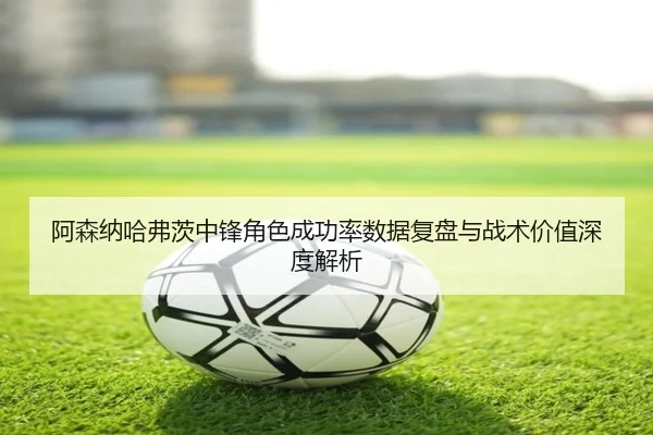 阿森纳哈弗茨中锋角色成功率数据复盘与战术价值深度解析
