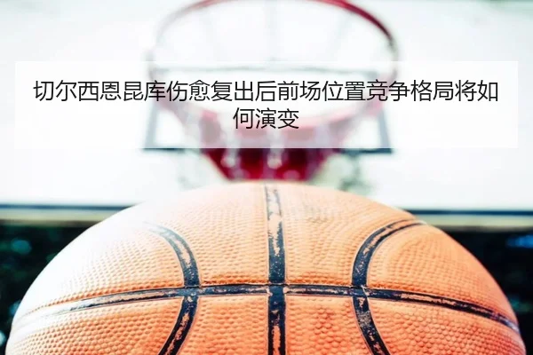 切尔西恩昆库伤愈复出后前场位置竞争格局将如何演变
