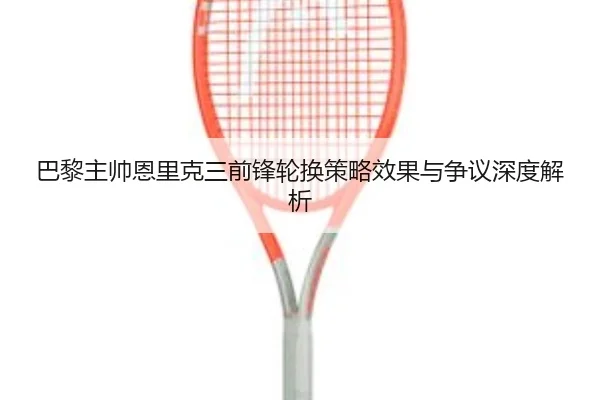 巴黎主帅恩里克三前锋轮换策略效果与争议深度解析