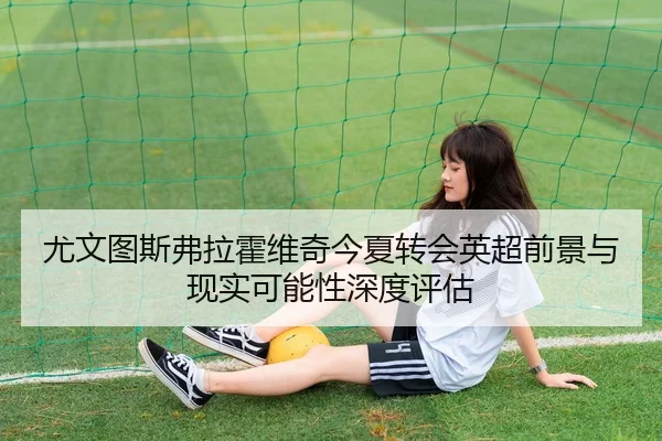 尤文图斯弗拉霍维奇今夏转会英超前景与现实可能性深度评估