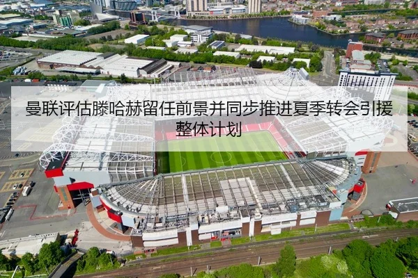 曼联评估滕哈赫留任前景并同步推进夏季转会引援整体计划