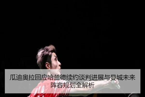 瓜迪奥拉回应哈兰德续约谈判进展与曼城未来阵容规划全解析