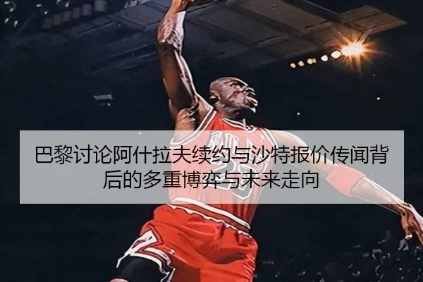 巴黎讨论阿什拉夫续约与沙特报价传闻背后的多重博弈与未来走向